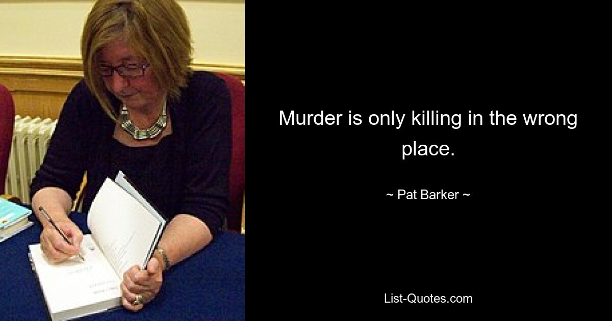 Murder is only killing in the wrong place. — © Pat Barker