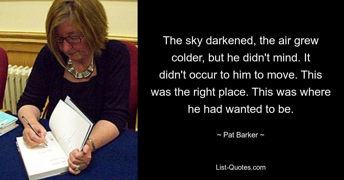 The sky darkened, the air grew colder, but he didn't mind. It didn't occur to him to move. This was the right place. This was where he had wanted to be. — © Pat Barker