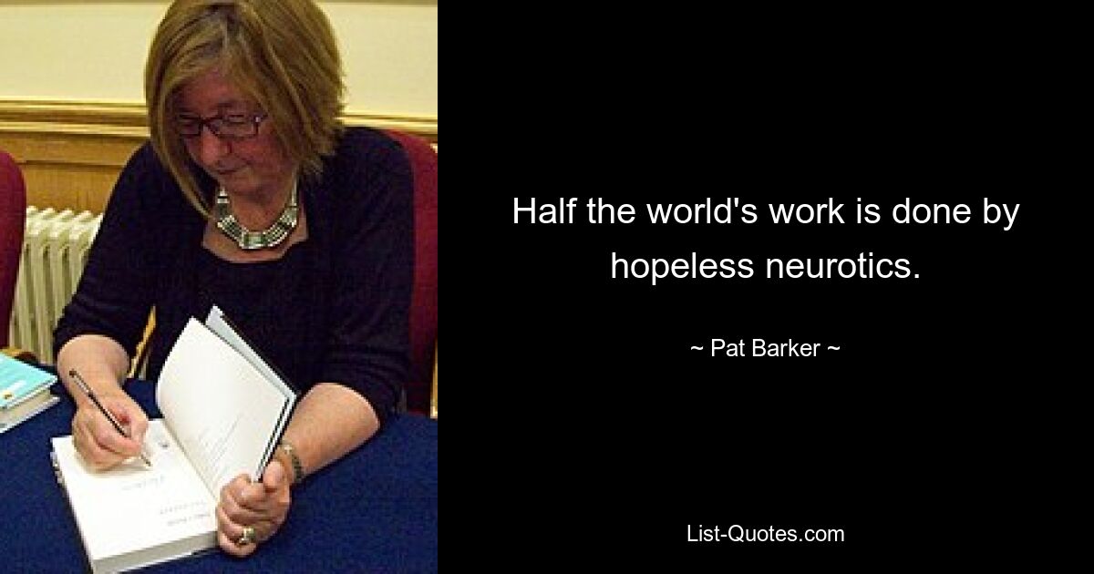 Half the world's work is done by hopeless neurotics. — © Pat Barker