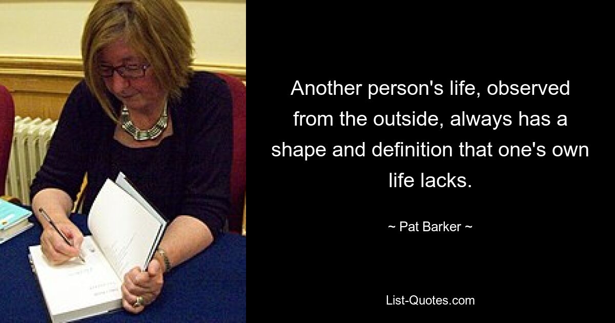 Another person's life, observed from the outside, always has a shape and definition that one's own life lacks. — © Pat Barker