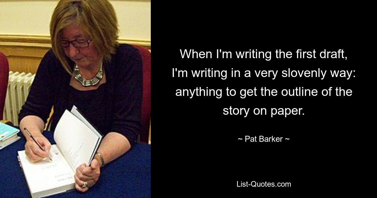 When I'm writing the first draft, I'm writing in a very slovenly way: anything to get the outline of the story on paper. — © Pat Barker