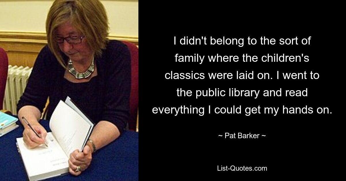 I didn't belong to the sort of family where the children's classics were laid on. I went to the public library and read everything I could get my hands on. — © Pat Barker