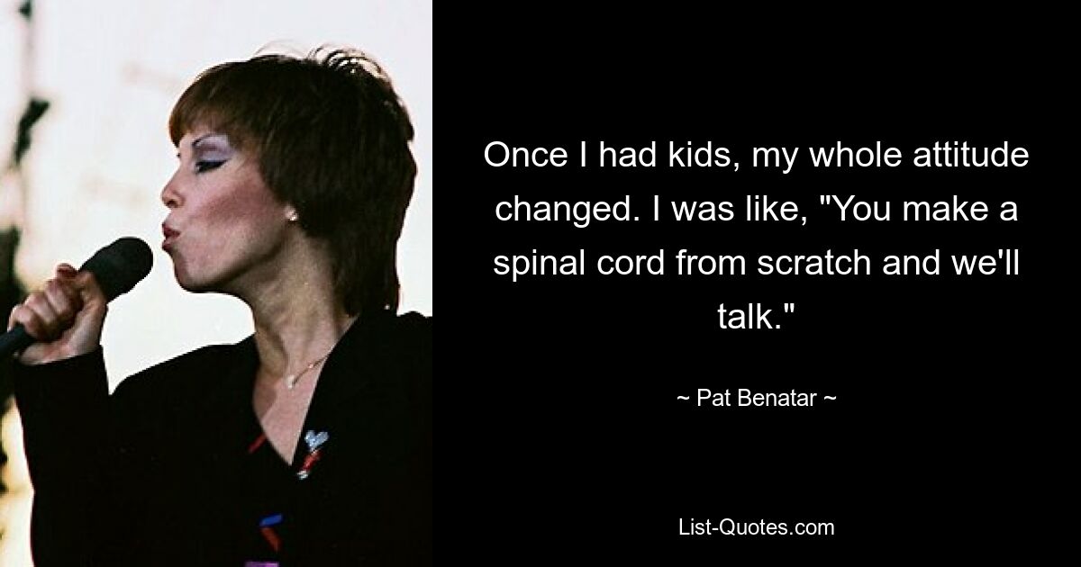 Once I had kids, my whole attitude changed. I was like, "You make a spinal cord from scratch and we'll talk." — © Pat Benatar