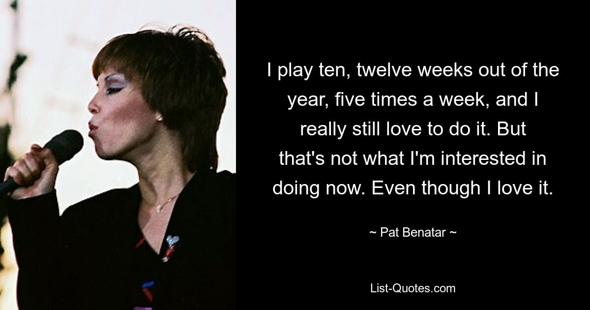 I play ten, twelve weeks out of the year, five times a week, and I really still love to do it. But that's not what I'm interested in doing now. Even though I love it. — © Pat Benatar