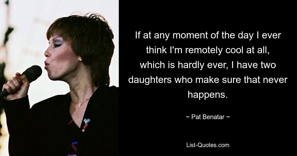 If at any moment of the day I ever think I'm remotely cool at all, which is hardly ever, I have two daughters who make sure that never happens. — © Pat Benatar