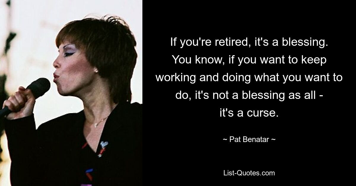 If you're retired, it's a blessing. You know, if you want to keep working and doing what you want to do, it's not a blessing as all - it's a curse. — © Pat Benatar