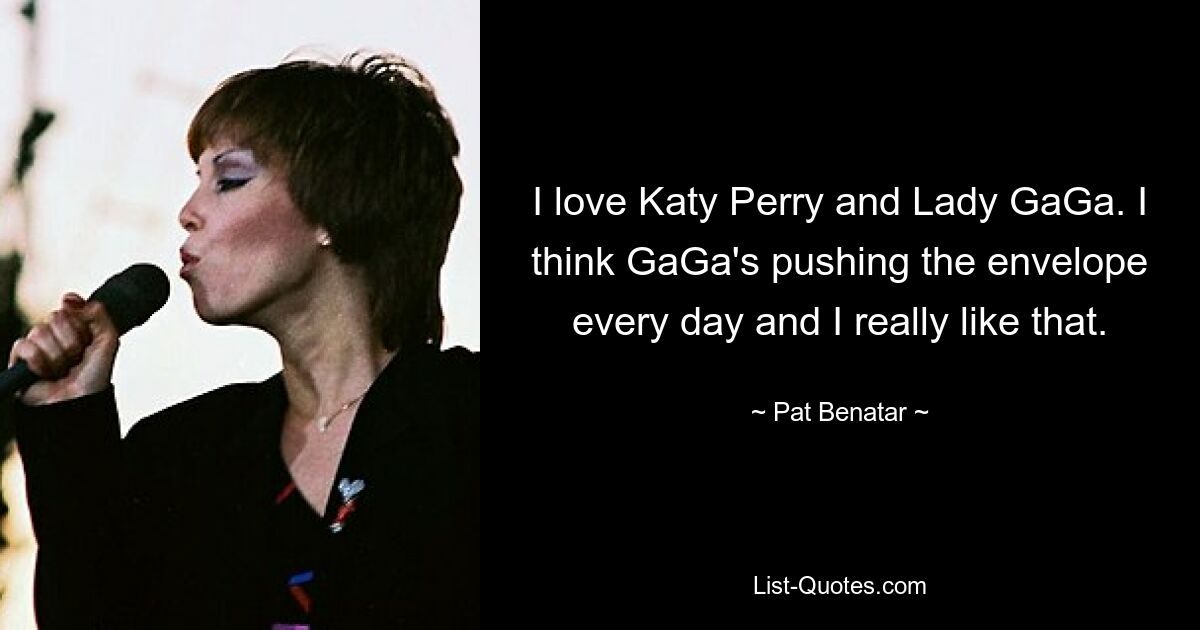 I love Katy Perry and Lady GaGa. I think GaGa's pushing the envelope every day and I really like that. — © Pat Benatar