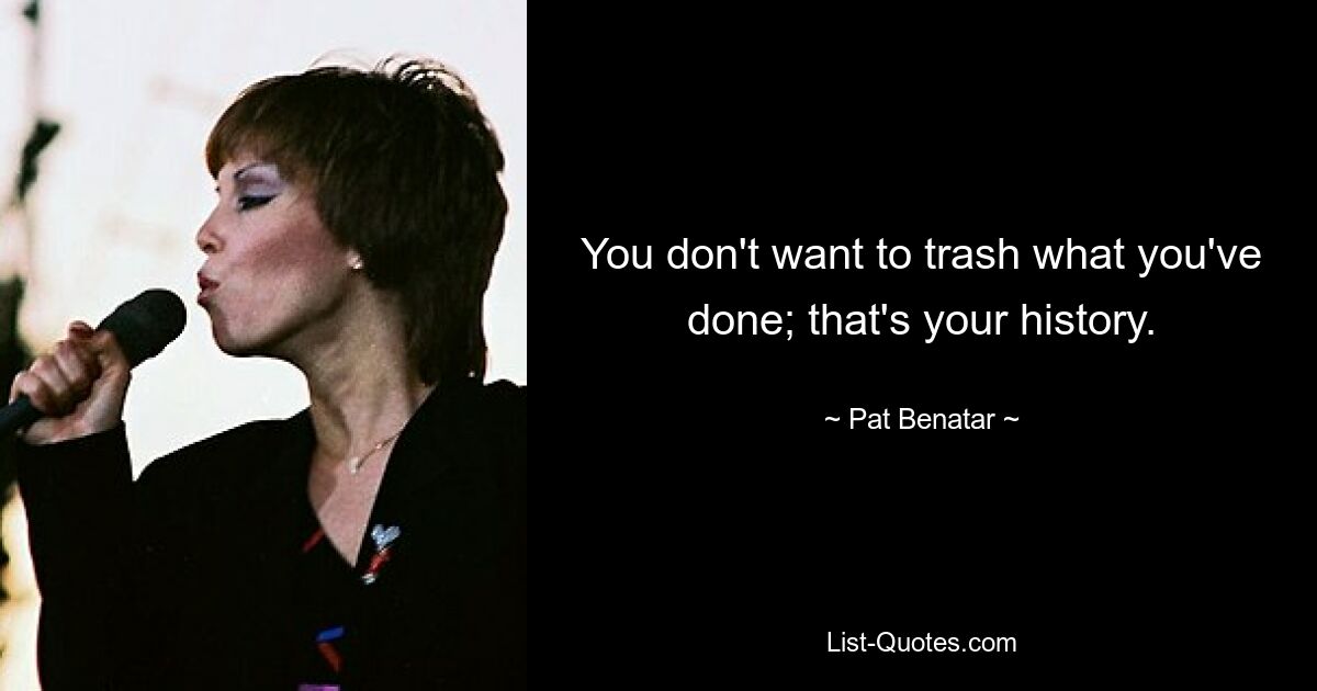 You don't want to trash what you've done; that's your history. — © Pat Benatar