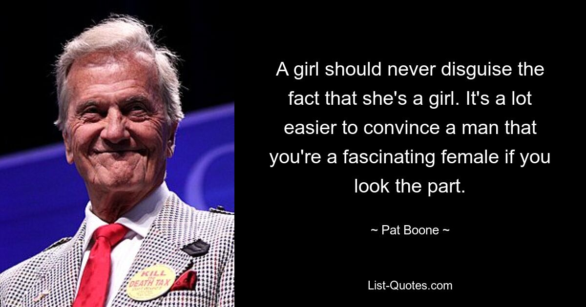 A girl should never disguise the fact that she's a girl. It's a lot easier to convince a man that you're a fascinating female if you look the part. — © Pat Boone