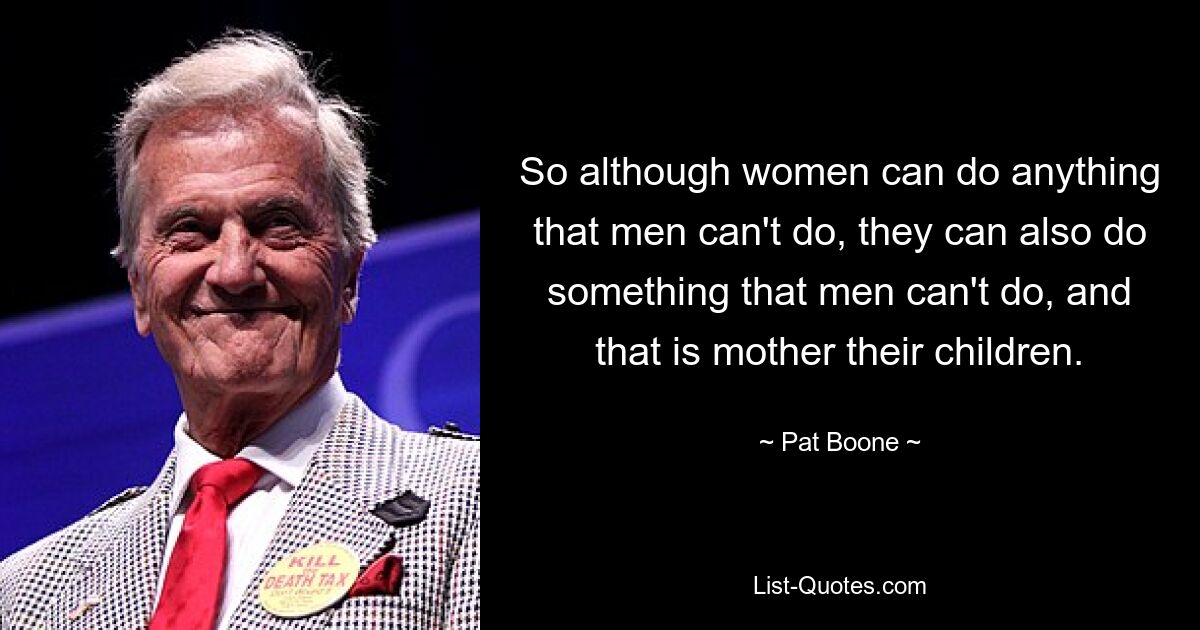 So although women can do anything that men can't do, they can also do something that men can't do, and that is mother their children. — © Pat Boone