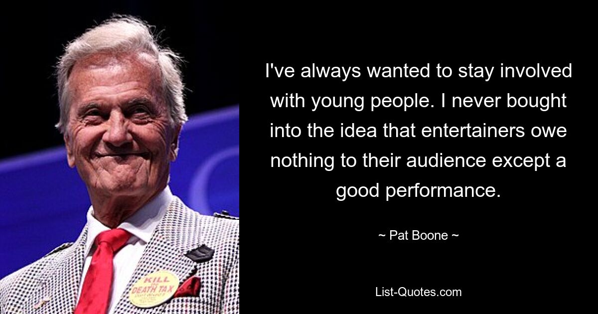 I've always wanted to stay involved with young people. I never bought into the idea that entertainers owe nothing to their audience except a good performance. — © Pat Boone