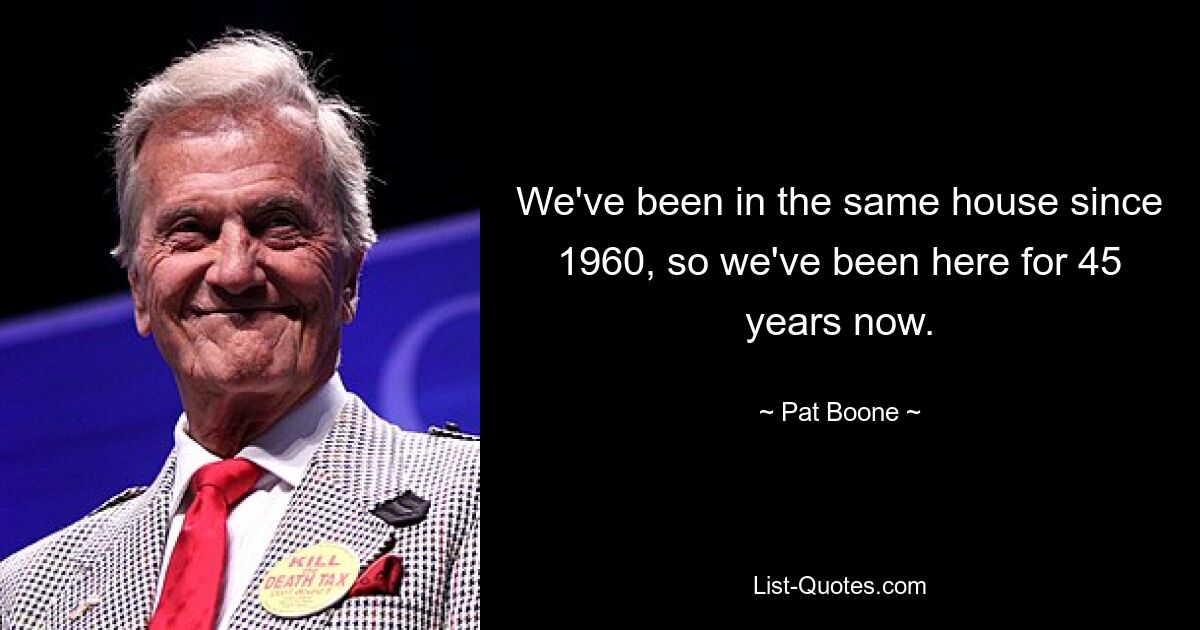 We've been in the same house since 1960, so we've been here for 45 years now. — © Pat Boone