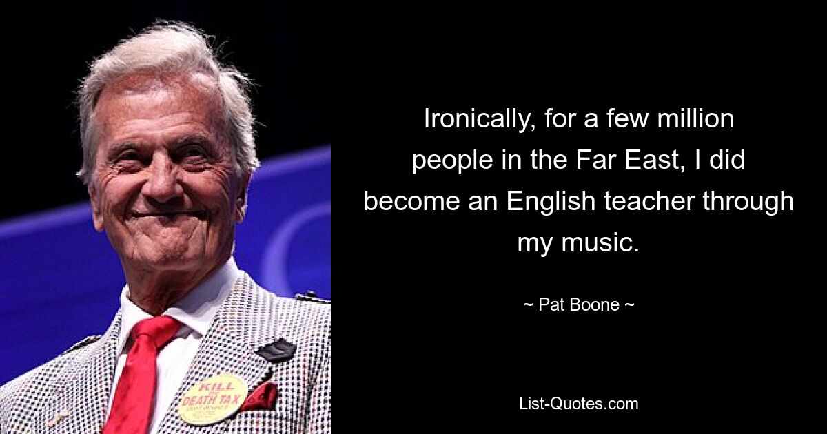 Ironically, for a few million people in the Far East, I did become an English teacher through my music. — © Pat Boone