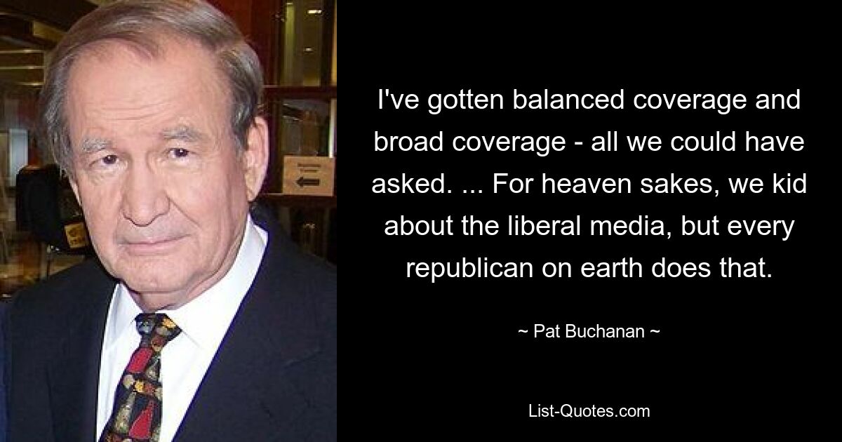 I've gotten balanced coverage and broad coverage - all we could have asked. ... For heaven sakes, we kid about the liberal media, but every republican on earth does that. — © Pat Buchanan