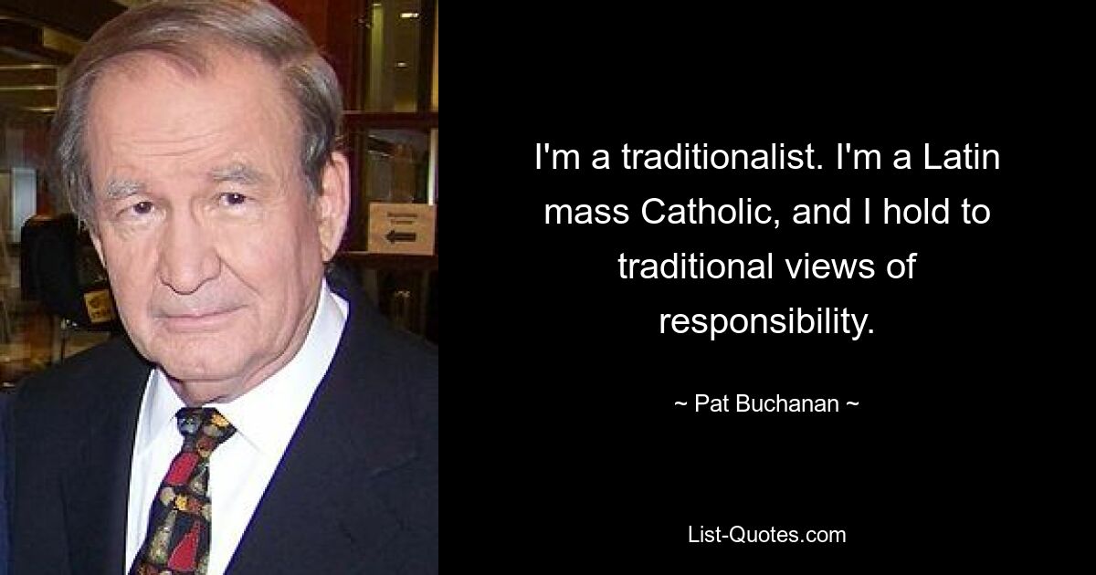 I'm a traditionalist. I'm a Latin mass Catholic, and I hold to traditional views of responsibility. — © Pat Buchanan