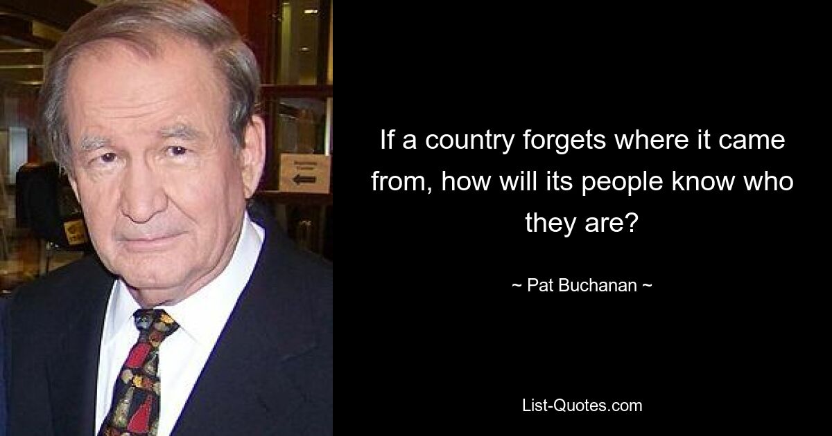 If a country forgets where it came from, how will its people know who they are? — © Pat Buchanan