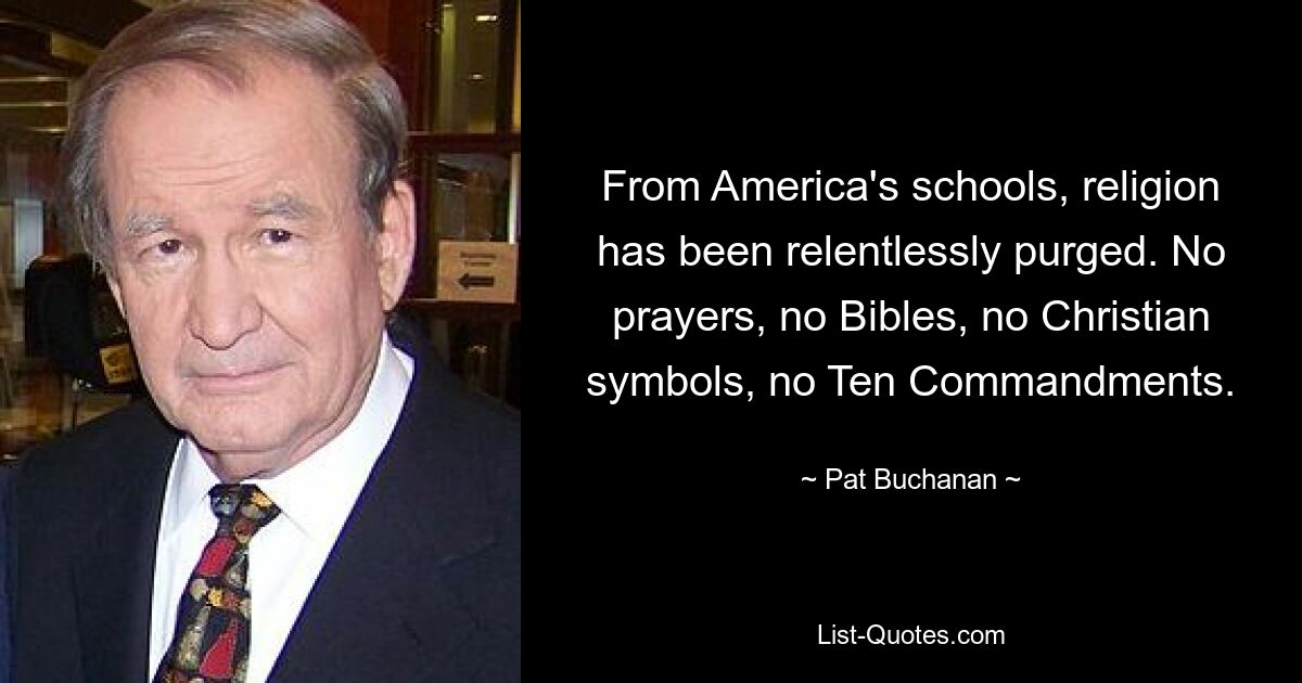 From America's schools, religion has been relentlessly purged. No prayers, no Bibles, no Christian symbols, no Ten Commandments. — © Pat Buchanan