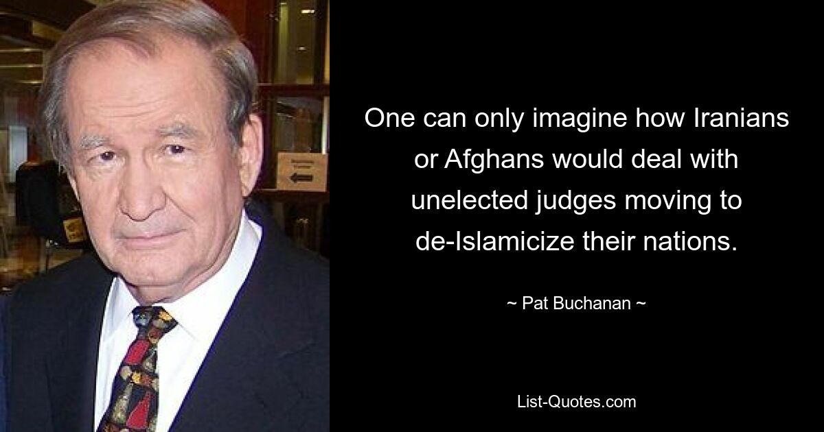 One can only imagine how Iranians or Afghans would deal with unelected judges moving to de-Islamicize their nations. — © Pat Buchanan