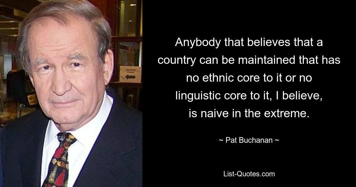 Anybody that believes that a country can be maintained that has no ethnic core to it or no linguistic core to it, I believe, is naive in the extreme. — © Pat Buchanan