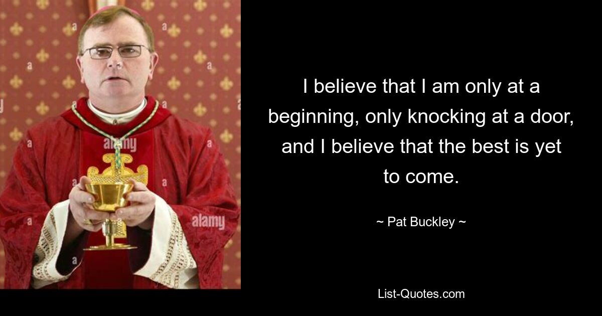 I believe that I am only at a beginning, only knocking at a door, and I believe that the best is yet to come. — © Pat Buckley