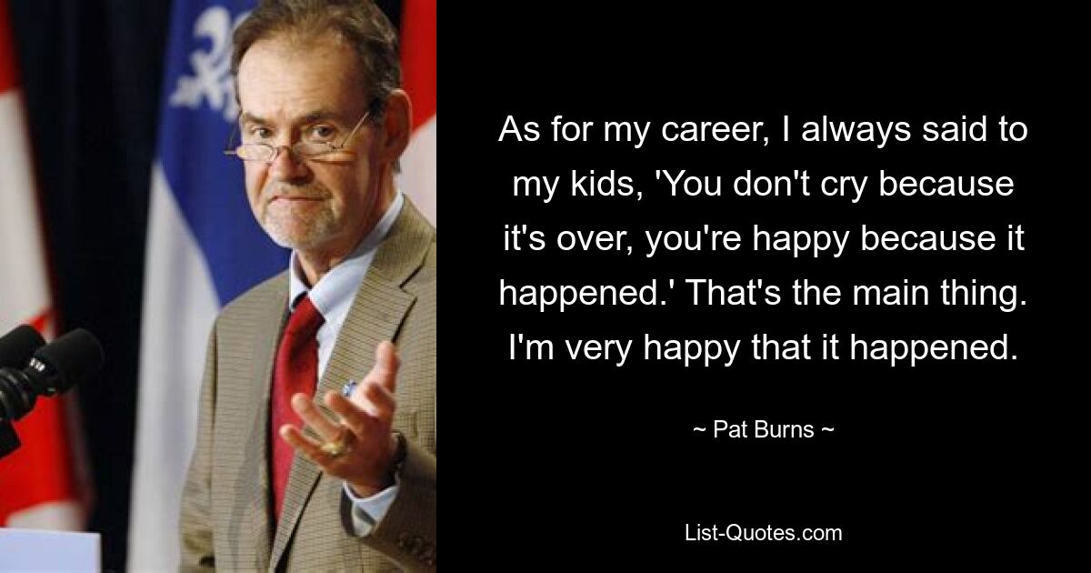 As for my career, I always said to my kids, 'You don't cry because it's over, you're happy because it happened.' That's the main thing. I'm very happy that it happened. — © Pat Burns