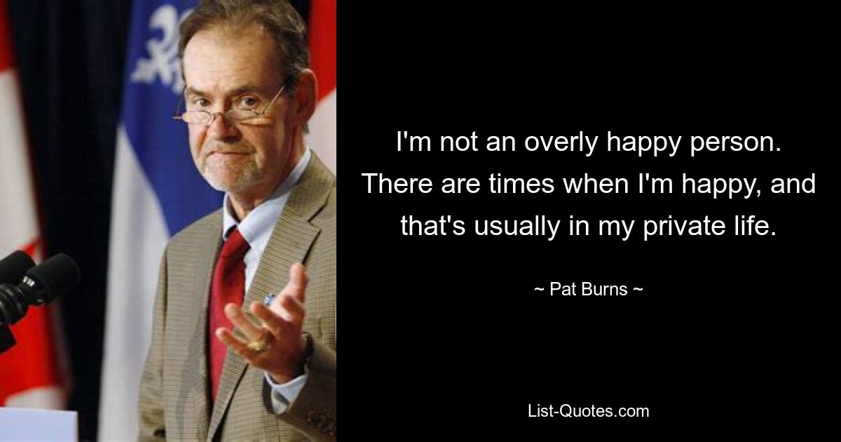 I'm not an overly happy person. There are times when I'm happy, and that's usually in my private life. — © Pat Burns