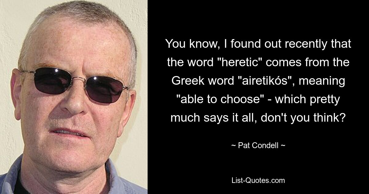 You know, I found out recently that the word "heretic" comes from the Greek word "airetikós", meaning "able to choose" - which pretty much says it all, don't you think? — © Pat Condell