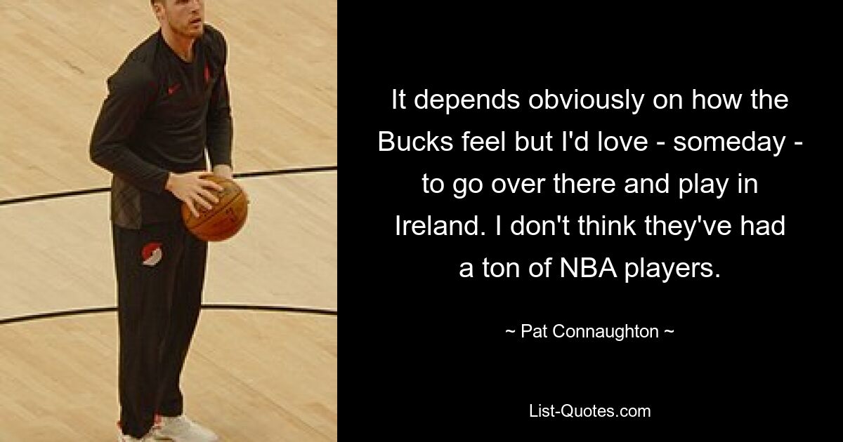 It depends obviously on how the Bucks feel but I'd love - someday - to go over there and play in Ireland. I don't think they've had a ton of NBA players. — © Pat Connaughton