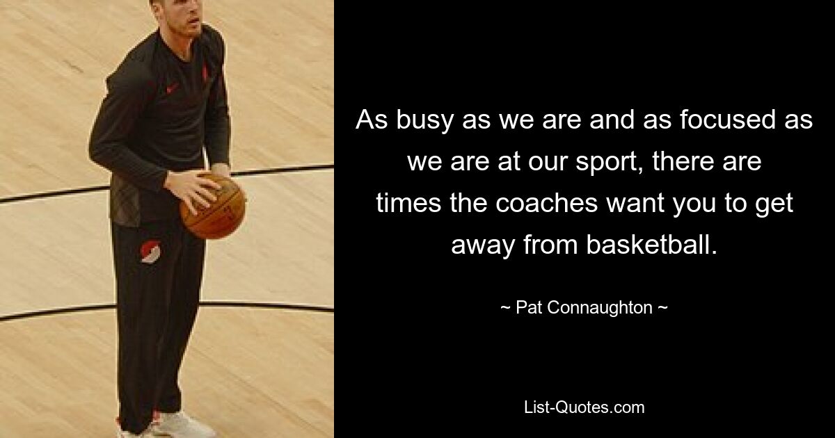 As busy as we are and as focused as we are at our sport, there are times the coaches want you to get away from basketball. — © Pat Connaughton