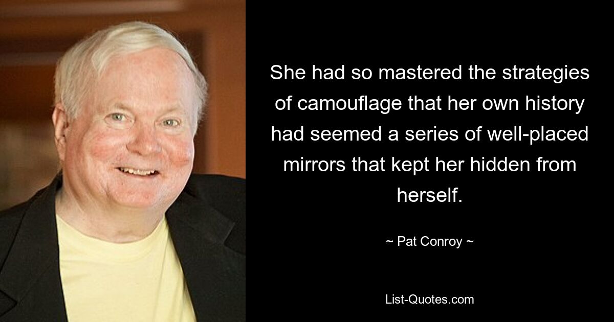 She had so mastered the strategies of camouflage that her own history had seemed a series of well-placed mirrors that kept her hidden from herself. — © Pat Conroy