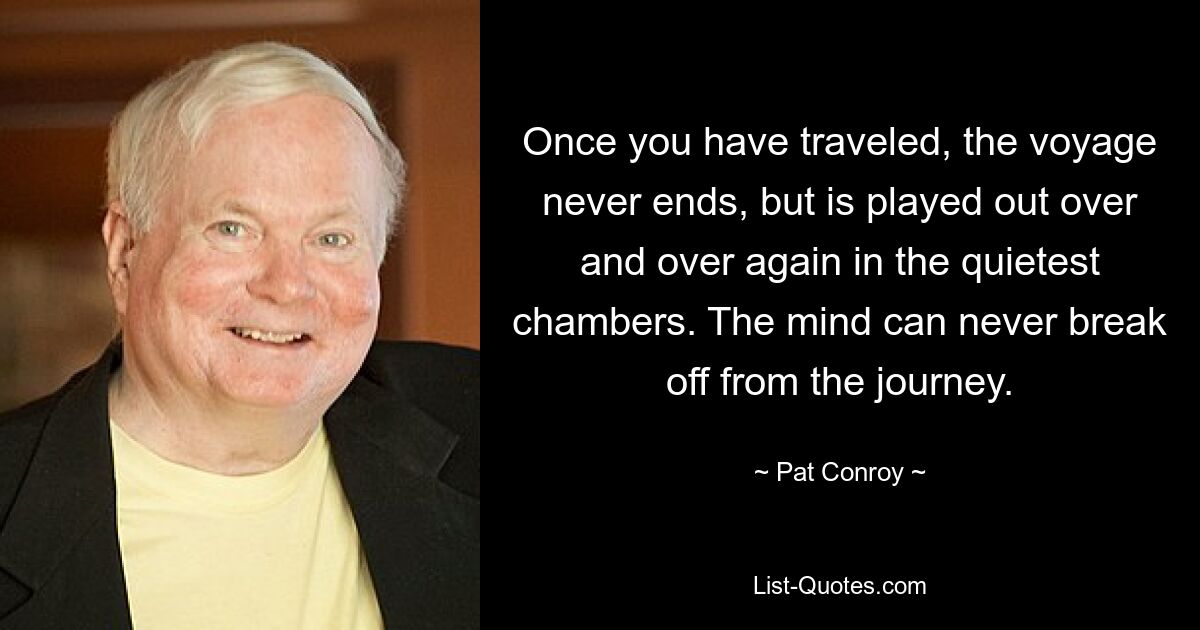 Once you have traveled, the voyage never ends, but is played out over and over again in the quietest chambers. The mind can never break off from the journey. — © Pat Conroy