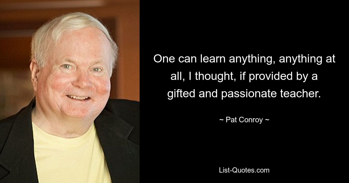 One can learn anything, anything at all, I thought, if provided by a gifted and passionate teacher. — © Pat Conroy