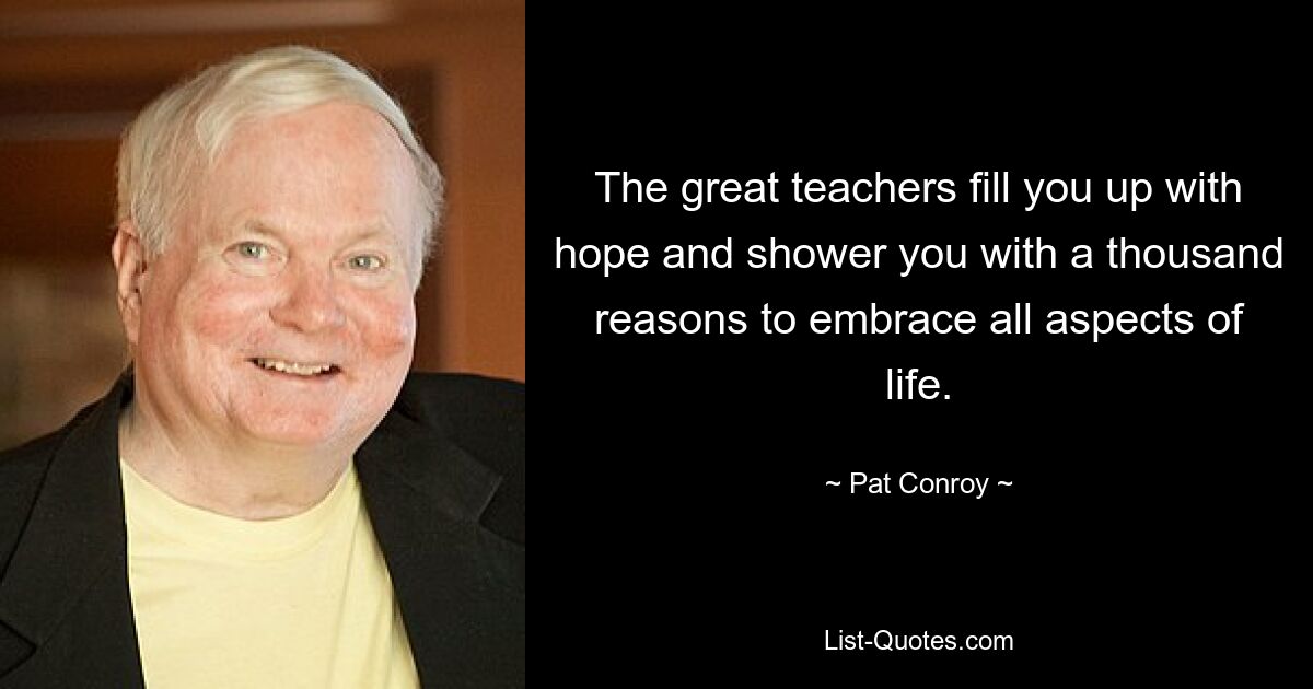 The great teachers fill you up with hope and shower you with a thousand reasons to embrace all aspects of life. — © Pat Conroy