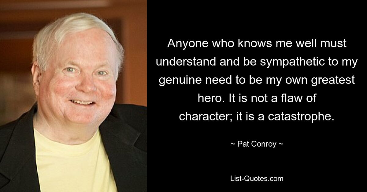 Anyone who knows me well must understand and be sympathetic to my genuine need to be my own greatest hero. It is not a flaw of character; it is a catastrophe. — © Pat Conroy