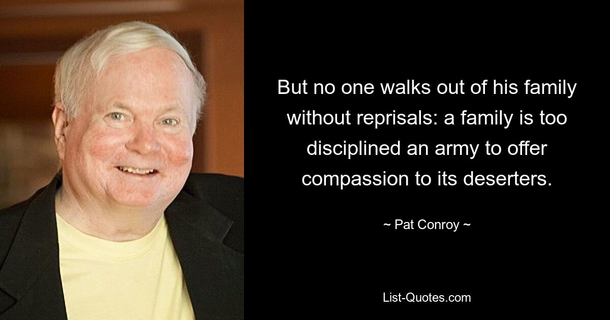 But no one walks out of his family without reprisals: a family is too disciplined an army to offer compassion to its deserters. — © Pat Conroy