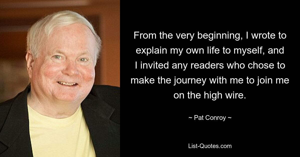 From the very beginning, I wrote to explain my own life to myself, and I invited any readers who chose to make the journey with me to join me on the high wire. — © Pat Conroy