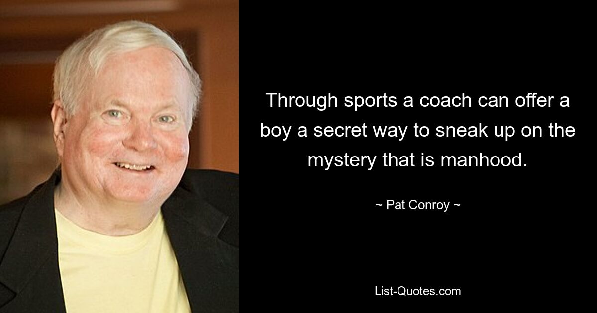 Through sports a coach can offer a boy a secret way to sneak up on the mystery that is manhood. — © Pat Conroy