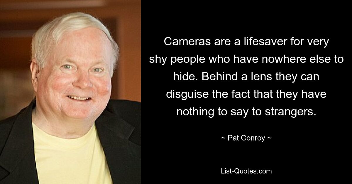 Cameras are a lifesaver for very shy people who have nowhere else to hide. Behind a lens they can disguise the fact that they have nothing to say to strangers. — © Pat Conroy