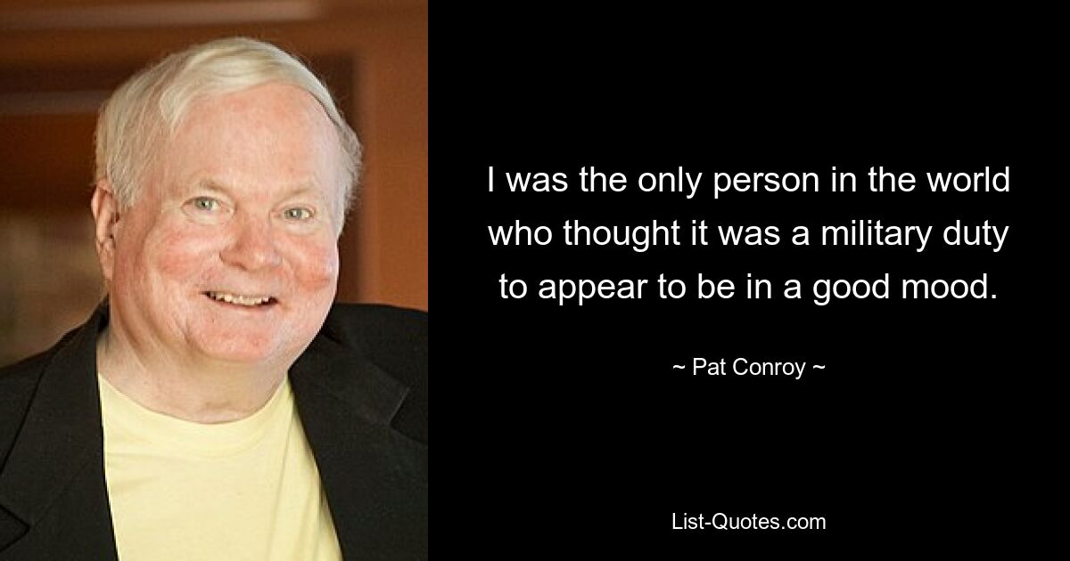 I was the only person in the world who thought it was a military duty to appear to be in a good mood. — © Pat Conroy