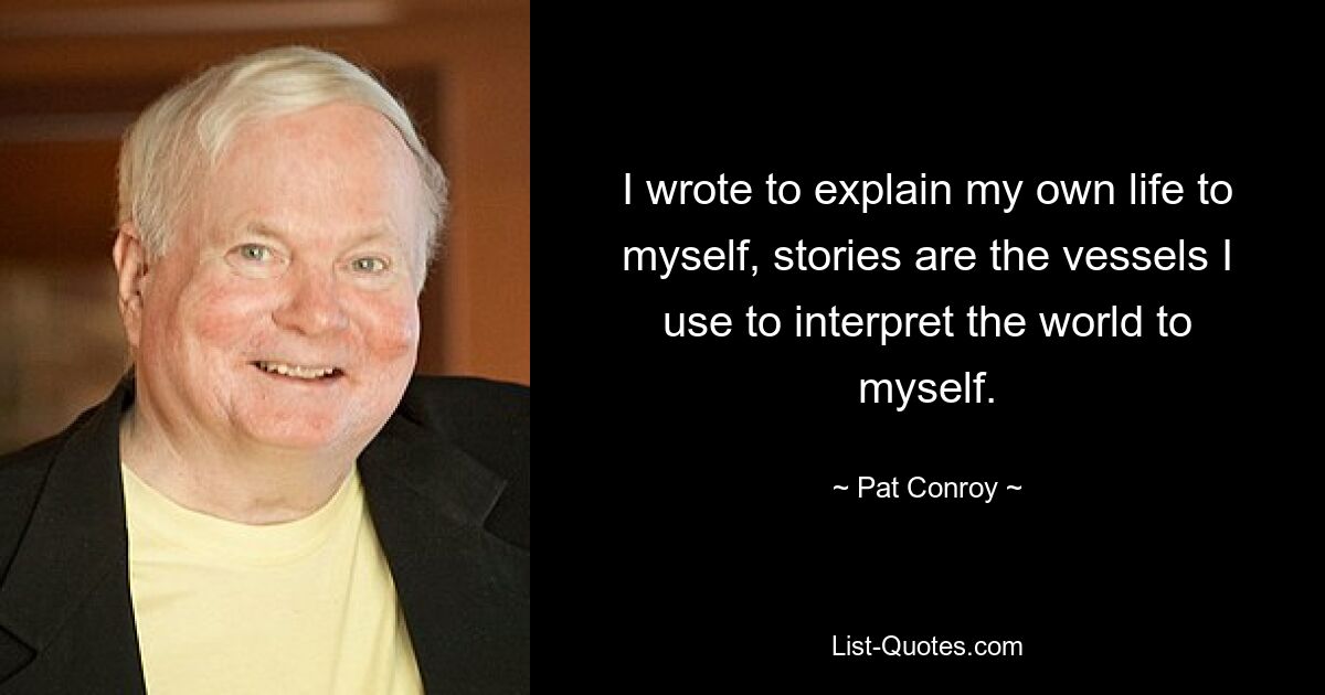 I wrote to explain my own life to myself, stories are the vessels I use to interpret the world to myself. — © Pat Conroy