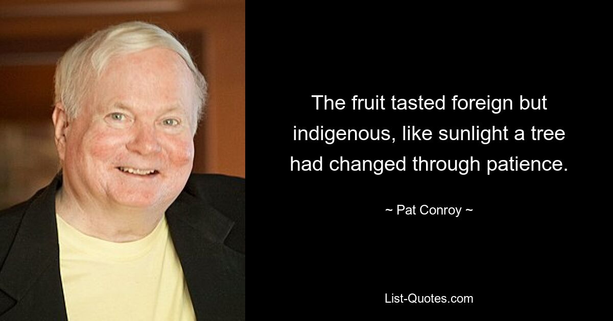 The fruit tasted foreign but indigenous, like sunlight a tree had changed through patience. — © Pat Conroy