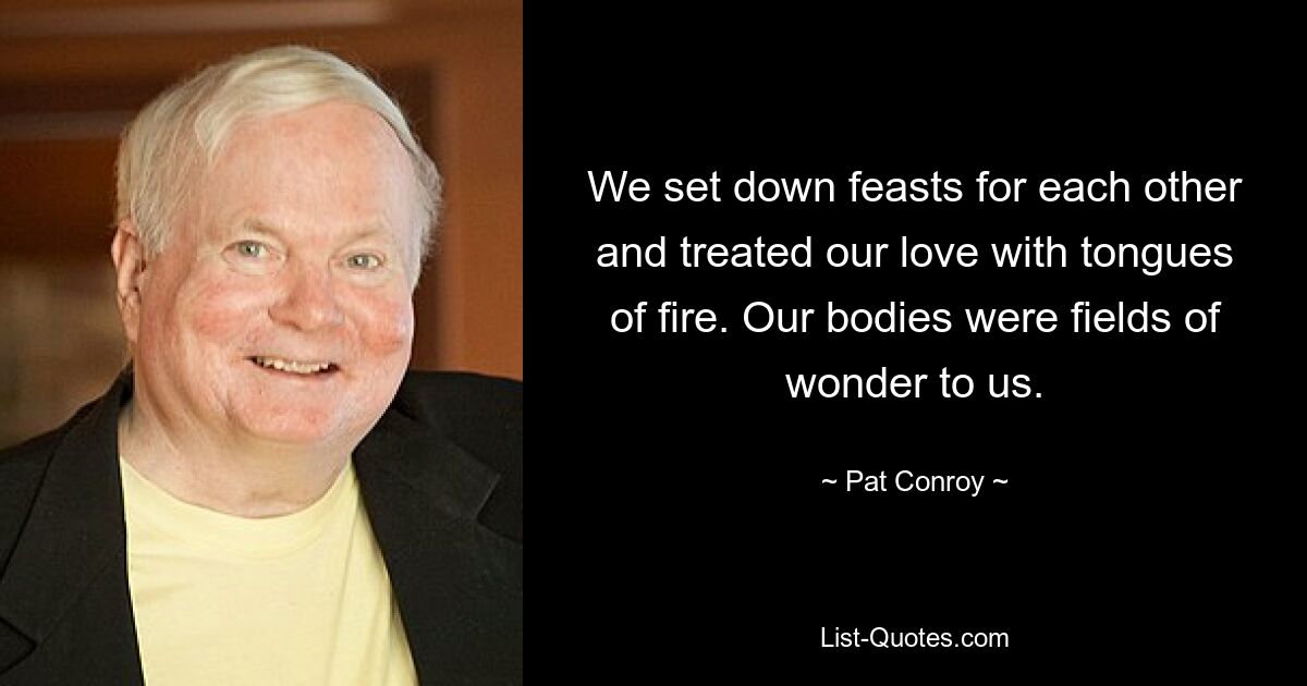 We set down feasts for each other and treated our love with tongues of fire. Our bodies were fields of wonder to us. — © Pat Conroy