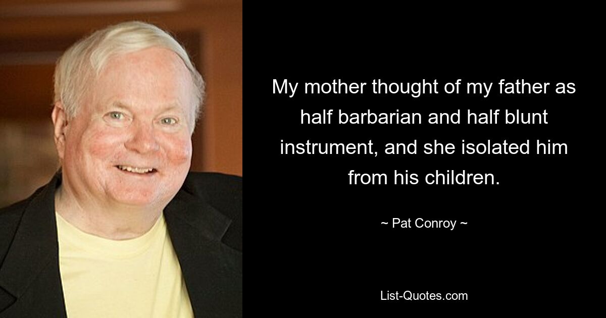 My mother thought of my father as half barbarian and half blunt instrument, and she isolated him from his children. — © Pat Conroy