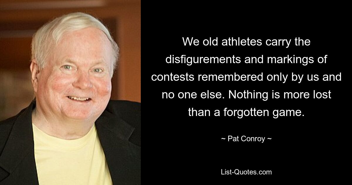 We old athletes carry the disfigurements and markings of contests remembered only by us and no one else. Nothing is more lost than a forgotten game. — © Pat Conroy