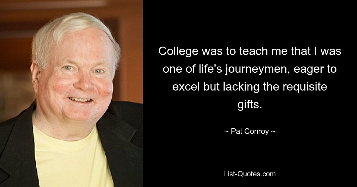 College was to teach me that I was one of life's journeymen, eager to excel but lacking the requisite gifts. — © Pat Conroy