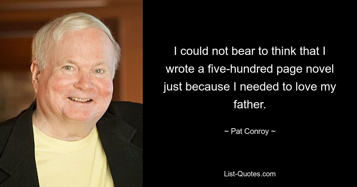 I could not bear to think that I wrote a five-hundred page novel just because I needed to love my father. — © Pat Conroy