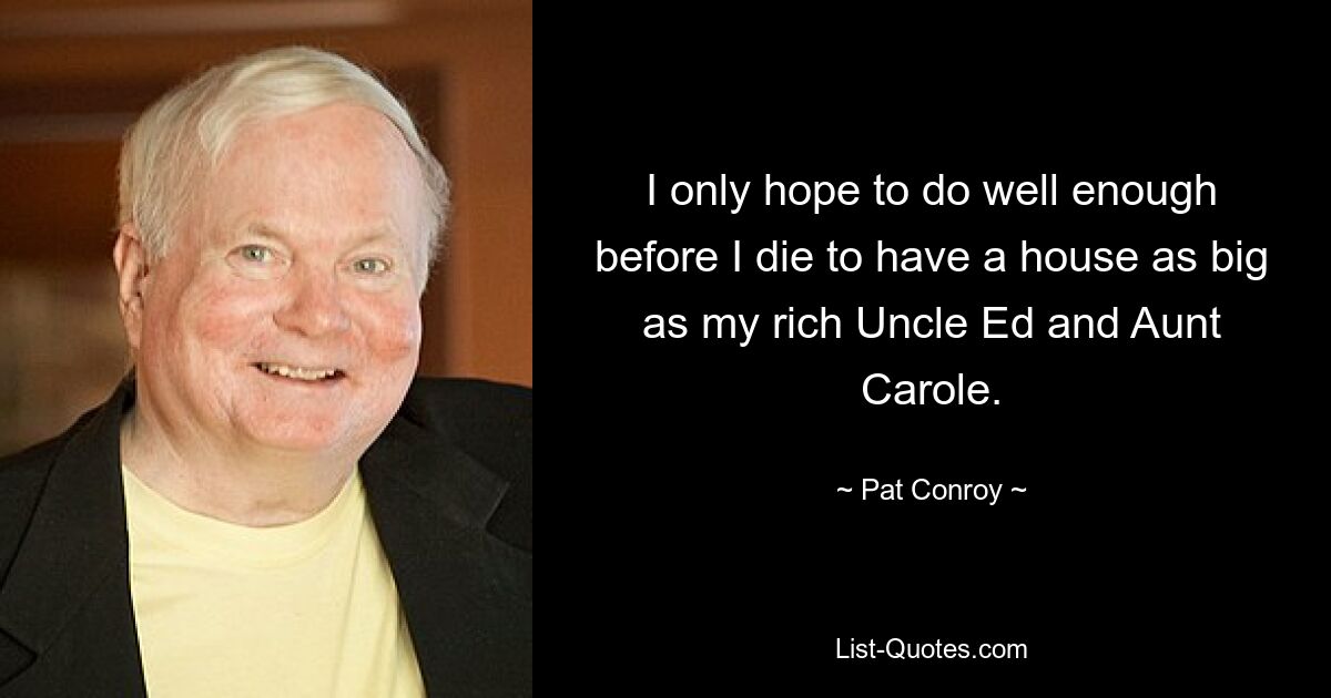 I only hope to do well enough before I die to have a house as big as my rich Uncle Ed and Aunt Carole. — © Pat Conroy