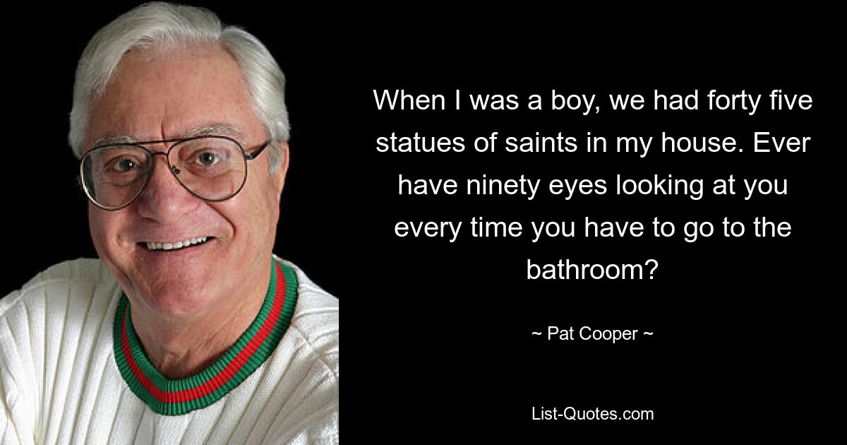 When I was a boy, we had forty five statues of saints in my house. Ever have ninety eyes looking at you every time you have to go to the bathroom? — © Pat Cooper