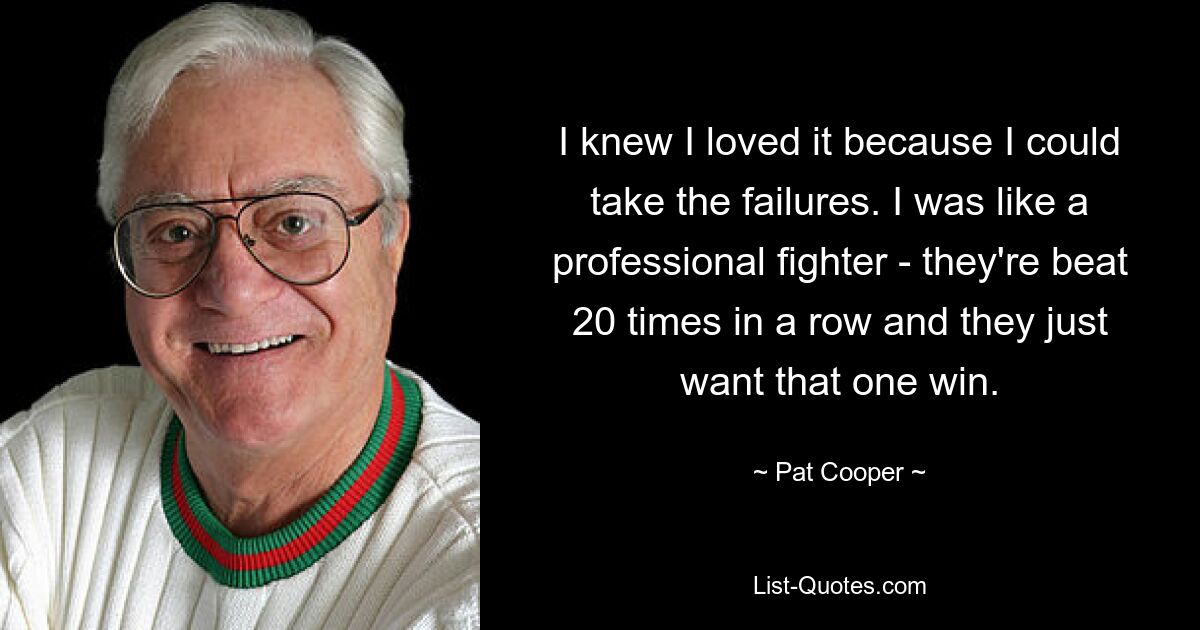 I knew I loved it because I could take the failures. I was like a professional fighter - they're beat 20 times in a row and they just want that one win. — © Pat Cooper