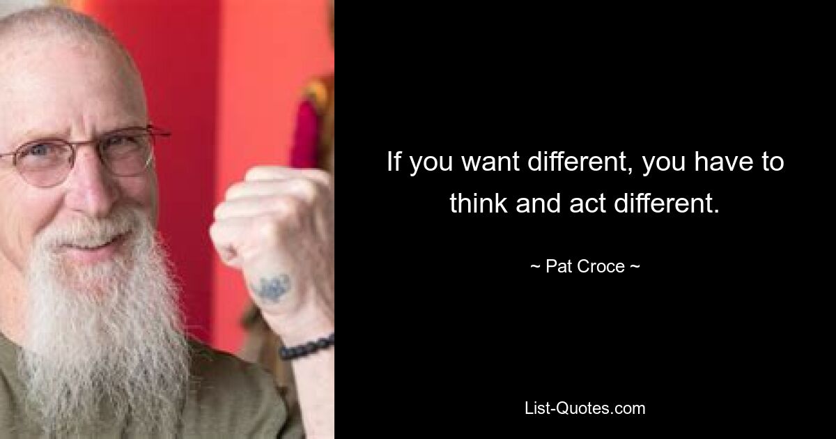 If you want different, you have to think and act different. — © Pat Croce